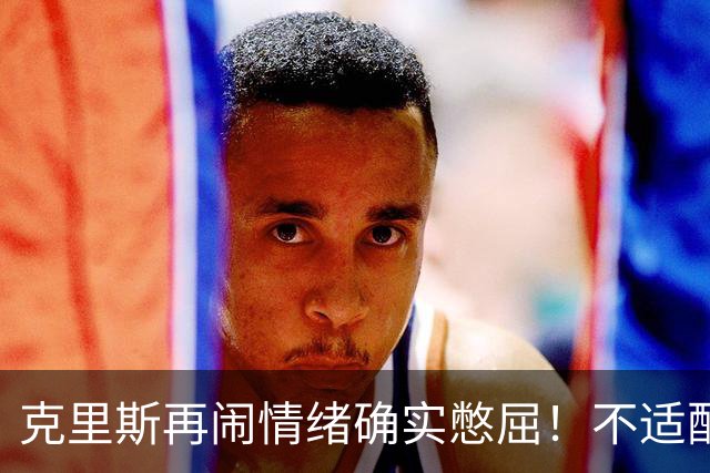 克里斯再闹情绪确实憋屈！不适配五号位，犯满后请求韩德君安慰！