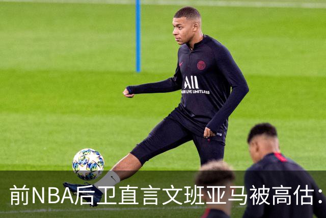 前NBA后卫直言文班亚马被高估：他顶多排联盟第10