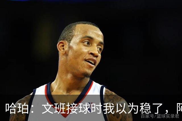 哈珀：文班接球时我以为稳了，阿门那记封盖实属罕见