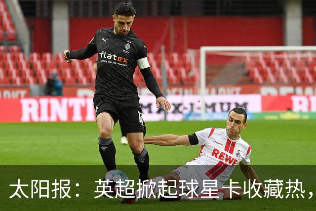 太阳报：英超掀起球星卡收藏热，沃顿、索兰克和詹姆斯是代表