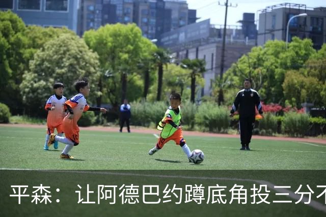 平森：让阿德巴约蹲底角投三分不是他的风格 他打得非常别扭