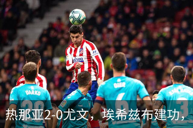 热那亚2-0尤文，埃希兹布建功，巴尔丹齐锁定胜局